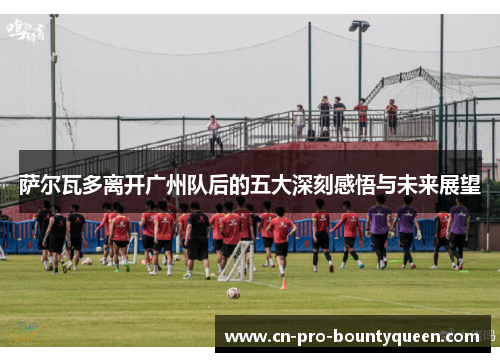 萨尔瓦多离开广州队后的五大深刻感悟与未来展望 萨尔瓦多离开广州队后的五大深刻感悟与未来展望