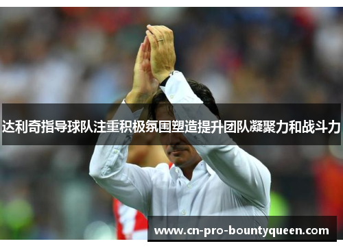 达利奇指导球队注重积极氛围塑造提升团队凝聚力和战斗力