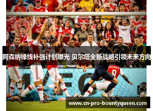 阿森纳锋线补强计划曝光 贝尔塔全新战略引领未来方向