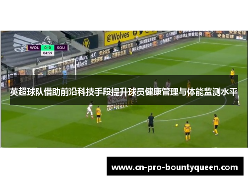英超球队借助前沿科技手段提升球员健康管理与体能监测水平