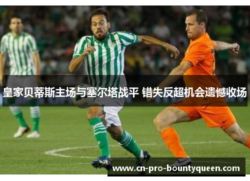 皇家贝蒂斯主场与塞尔塔战平 错失反超机会遗憾收场 皇家贝蒂斯主场与塞尔塔战平 错失反超机会遗憾收场