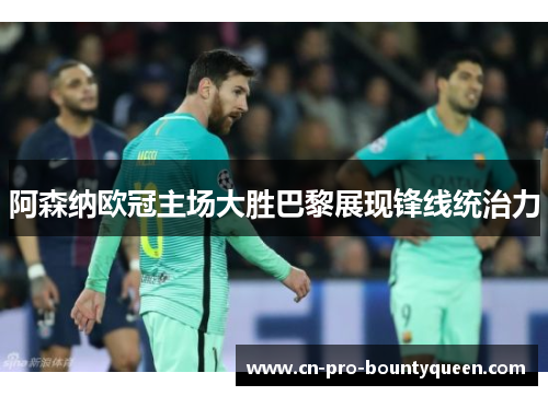 阿森纳欧冠主场大胜巴黎展现锋线统治力 阿森纳欧冠主场大胜巴黎展现锋线统治力