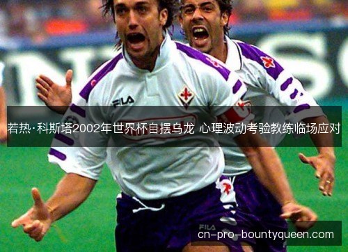 若热·科斯塔2002年世界杯自摆乌龙 心理波动考验教练临场应对 若热·科斯塔2002年世界杯自摆乌龙 心理波动考验教练临场应对